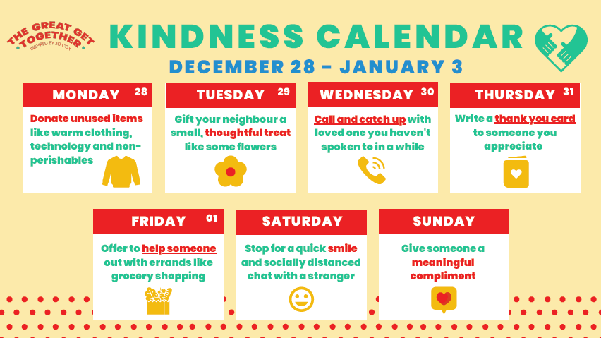 The Great Get Together Kindness Calendar 2020 - Monday: Donate unused items. Tuesday: Give your neighbour a thoughtful treat. Wednesday: Call and catch up with a loved one. Thursday: Write a thank you card. Friday: Offer to help someone with errands. Saturday: Smile to a stranger. Sunday: Give a meaningful compliment.