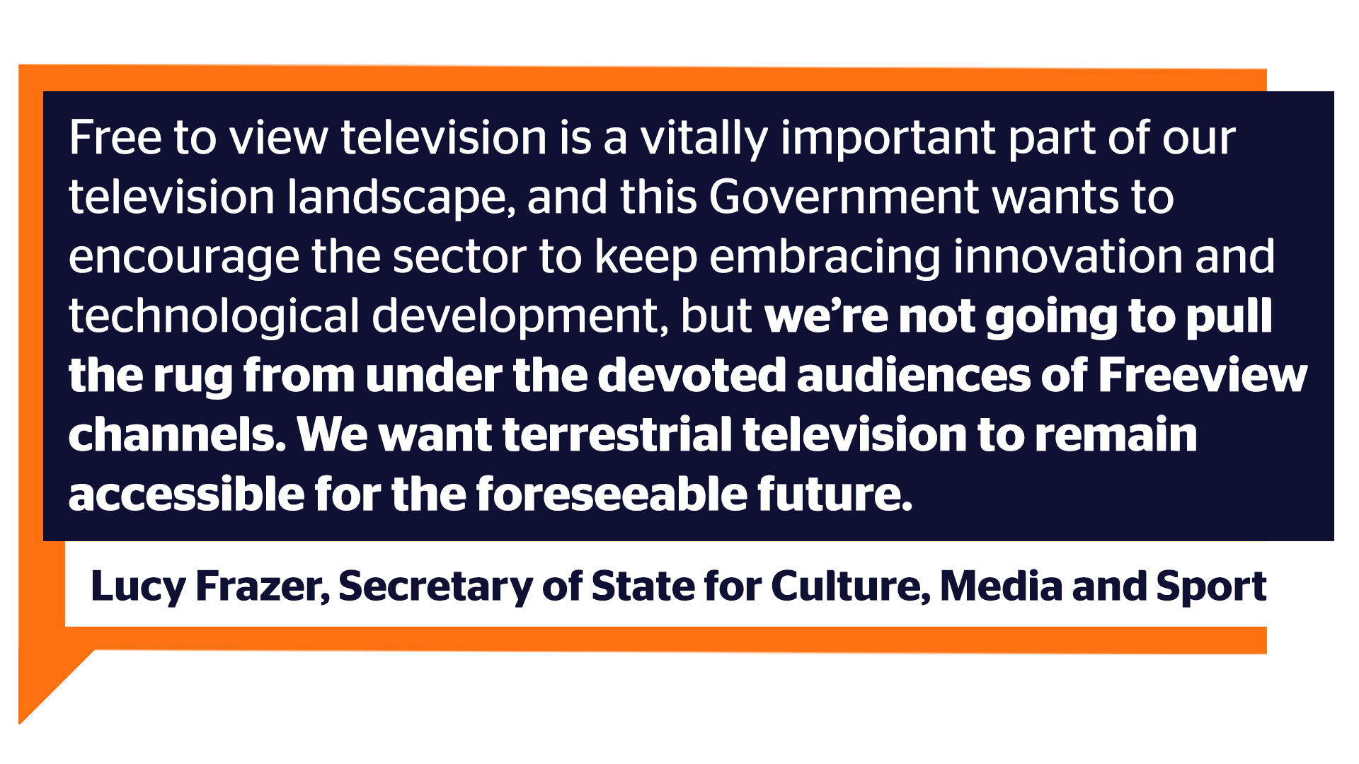 Free to view television is a vitally important part of our television landscape, and this Government wants to encourage the sector to keep embracing innovation and technological development, but we’re not going to pull the rug from under the devoted audiences of Freeview channels. We want terrestrial television to remain accessible for the foreseeable future. - Lucy Frazer (Secretary of State for Culture, Media and Sport) – RTS 2023